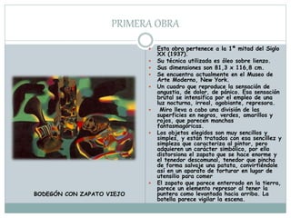 PRIMERA OBRA
 Esta obra pertenece a la 1ª mitad del Siglo
XX (1937).
 Su técnica utilizada es óleo sobre lienzo.
 Sus dimensiones son 81,3 x 116,8 cm.
 Se encuentra actualmente en el Museo de
Arte Moderno, New York.
 Un cuadro que reproduce la sensación de
angustia, de dolor, de pánico. Esa sensación
brutal se intensifica por el empleo de una
luz nocturna, irreal, agobiante, represora.
 Miro lleva a cabo una división de las
superficies en negros, verdes, amarillos y
rojos, que parecen manchas
fantasmagóricas.
 Los objetos elegidos son muy sencillos y
simples, y están tratados con esa sencillez y
simpleza que caracteriza al pintor, pero
adquieren un carácter simbólico, por ello
distorsiona el zapato que se hace enorme y
el tenedor descomunal, tenedor que pincha
de forma salvaje una patata, convirtiéndole
así en un aparato de torturar en lugar de
utensilio para comer
 El zapato que parece enterrado en la tierra,
parece un elemento represor al tener la
puntera como levantada hacia arriba. La
botella parece vigilar la escena.
BODEGÓN CON ZAPATO VIEJO
 