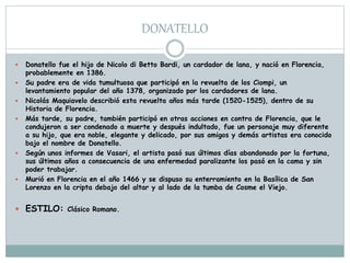 DONATELLO
 Donatello fue el hijo de Nicolo di Betto Bardi, un cardador de lana, y nació en Florencia,
probablemente en 1386.
 Su padre era de vida tumultuosa que participó en la revuelta de los Ciompi, un
levantamiento popular del año 1378, organizado por los cardadores de lana.
 Nicolás Maquiavelo describió esta revuelta años más tarde (1520-1525), dentro de su
Historia de Florencia.
 Más tarde, su padre, también participó en otras acciones en contra de Florencia, que le
condujeron a ser condenado a muerte y después indultado, fue un personaje muy diferente
a su hijo, que era noble, elegante y delicado, por sus amigos y demás artistas era conocido
bajo el nombre de Donatello.
 Según unos informes de Vasari, el artista pasó sus últimos días abandonado por la fortuna,
sus últimos años a consecuencia de una enfermedad paralizante los pasó en la cama y sin
poder trabajar.
 Murió en Florencia en el año 1466 y se dispuso su enterramiento en la Basílica de San
Lorenzo en la cripta debajo del altar y al lado de la tumba de Cosme el Viejo.
 ESTILO: Clásico Romano.
 