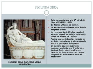 SEGUNDA OBRA
 Esta obra pertenece a la 1ª mitad del
Siglo XIX (1805-1808).
 Su técnica utilizada es mármol.
 Se encuentra actualmente en la Galería
Borghese (Roma).
 La retratada tenía 25 años cuando el
escultor empezó su trabajo en un único
bloque de mármol de Carrara.
 Paolina aparece indolente, tumbada en
un diván, extendiendo la pierna derecha
sobre la que reposa la izquierda.
 En su mano izquierda sujeta una
manzana, aludiendo a su triunfo en el
juicio de Paris, mientras el brazo
derecho sostiene su atractiva cabeza,
dirigiendo su altiva mirada hacia el
espectador.
PAOLINA BORGHESE COMO VENUS
VEMCEDORA
 