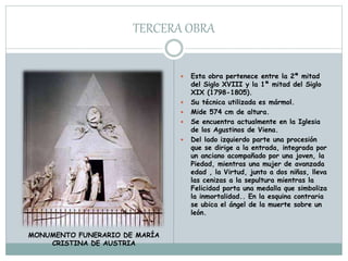 TERCERA OBRA
 Esta obra pertenece entre la 2ª mitad
del Siglo XVIII y la 1ª mitad del Siglo
XIX (1798-1805).
 Su técnica utilizada es mármol.
 Mide 574 cm de altura.
 Se encuentra actualmente en la Iglesia
de los Agustinos de Viena.
 Del lado izquierdo parte una procesión
que se dirige a la entrada, integrada por
un anciano acompañado por una joven, la
Piedad, mientras una mujer de avanzada
edad , la Virtud, junto a dos niñas, lleva
las cenizas a la sepultura mientras la
Felicidad porta una medalla que simboliza
la inmortalidad.. En la esquina contraria
se ubica el ángel de la muerte sobre un
león.
MONUMENTO FUNERARIO DE MARÍA
CRISTINA DE AUSTRIA
 