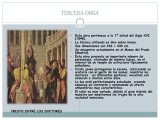 TERCERA OBRA
 Esta obra pertenece a la 1ª mitad del Siglo XVI
(1548).
 La técnica utilizada es óleo sobre lienzo.
 Sus dimensiones son 236 × 430 cm.
 Se encuentra actualmente en el Museo del Prado
(Madrid).
 Esta obra presenta un importante número de
personajes, ataviados de manera lujosa, en el
interior de un templo de estructura típicamente
palladiana.
 Cristo joven protagoniza la escena, reforzando su
oratoria con el gesto de las manos, mientras los
doctores , en diferentes posturas, escuchan con
atención o charlan entre ellos.
 La luz está perfectamente estudiada, creando
espacios en contraste y obteniendo un efecto
atmosférico muy característico.
 El color es muy variado, debido al gran interés del
maestro por mostrarnos los trajes de la alta
sociedad veneciana.
CRISTO ENTRE LOS DOCTORES
 
