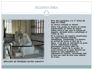 SEGUNDA OBRA
 Esta obra pertenece a la 1ª mitad del
Siglo XX (1904).
 Su técnica utilizada es mármol.
 Sobre tres gradas se levanta un cuerpo
arquitectónico en forma de severo
túmulo sobre el que yace la estatua de
Sagasta, vistiendo levita y ostentando el
Toisón de Oro.
 En la cabecera del sepulcro encontramos
una figura femenina sentada,
semidesnuda, presentando a la historia
en actitud de cerrar el libro de la
época. A sus pies se representa un joven
obrero, simbolizando al pueblo,
descansando su brazo sobre los
Evangelios, símbolo de la verdad. El
joven sostiene en su mano derecha una
espada en cuya empuñadura se
representa la Justicia, recorriendo toda
la hoja una rama de olivo como símbolo
de la paz.
SEPULCRO DE PRÁXEDES MATEO SAGASTA
 