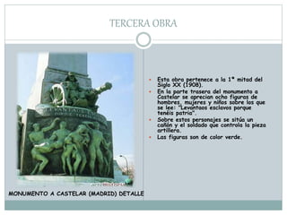 TERCERA OBRA
 Esta obra pertenece a la 1ª mitad del
Siglo XX (1908).
 En la parte trasera del monumento a
Castelar se aprecian ocho figuras de
hombres, mujeres y niños sobre los que
se lee: "Levantaos esclavos porque
tenéis patria".
 Sobre estos personajes se sitúa un
cañón y el soldado que controla la pieza
artillera.
 Las figuras son de color verde.
MONUMENTO A CASTELAR (MADRID) DETALLE
 