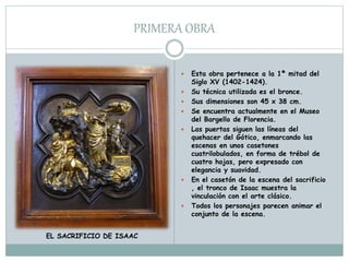 PRIMERA OBRA
 Esta obra pertenece a la 1ª mitad del
Siglo XV (1402-1424).
 Su técnica utilizada es el bronce.
 Sus dimensiones son 45 x 38 cm.
 Se encuentra actualmente en el Museo
del Bargello de Florencia.
 Las puertas siguen las líneas del
quehacer del Gótico, enmarcando las
escenas en unos casetones
cuatrilobulados, en forma de trébol de
cuatro hojas, pero expresado con
elegancia y suavidad.
 En el casetón de la escena del sacrificio
, el tronco de Isaac muestra la
vinculación con el arte clásico.
 Todos los personajes parecen animar el
conjunto de la escena.
EL SACRIFICIO DE ISAAC
 