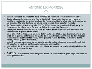 ANTONIO LEÓN ORTEGA
 nace en la ciudad de Ayamonte de la provincia de Huelva el 7 de diciembre de 1907.
 Desde adolescente, muestra una fuerte inquietud y facultades innatas por y para la
escultura, realizando sus primeras obras de forma autodidacta, años más tarde cuando se
las enseña a Mariano Benlliure las elogia como propias de un escultor formado.
 Se forma en Madrid entre los años 1927 y 1934. Cursa los estudios de Escultura y de
Profesorado de Dibujo en la Escuela de Bellas Artes de San Fernando.
 Trabaja en Huelva desde el año 1938 en su primer taller en la calle San Cristóbal, que
comparte con el pintor Pedro Gómez.
 En el año 1964 se traslada a un nuevo taller en la calle Medico Luís Buendía hasta el año
1985 en el que una enfermedad le aparta de toda actividad. En 50 años de duro trabajo
realiza más de cuatrocientas obras, entre pequeño y gran formato, en madera, barro,
piedra, bronce y otros materiales.
 León Ortega representa una de las esculturas más serias, rigurosas y personales del siglo
XX español, creando un estilo propio fácilmente distinguible.
 Una mañana del 9 de enero del año 1991 fallece en su casa de Huelva siendo velado en la
Escuela de Arte León Ortega.
 ESTILO: Sus primeras obras religiosas tienen un sabor barroco, pero luego conforma un
estilo personalísimo.
 