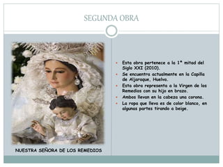 SEGUNDA OBRA
 Esta obra pertenece a la 1ª mitad del
Siglo XXI (2010).
 Se encuentra actualmente en la Capilla
de Aljaraque, Huelva.
 Esta obra representa a la Virgen de los
Remedios con su hijo en brazo.
 Ambos llevan en la cabeza una corona.
 La ropa que lleva es de color blanco, en
algunas partes tirando a beige.
NUESTRA SEÑORA DE LOS REMEDIOS
 