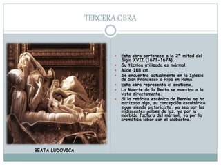 TERCERA OBRA
 Esta obra pertenece a la 2ª mitad del
Siglo XVII (1671-1674).
 Su técnica utilizada es mármol.
 Mide 188 cm.
 Se encuentra actualmente en la Iglesia
de San Francesco a Ripa en Roma.
 Esta obra representa el erotismo.
 La Muerte de la Beata se muestra a la
vista directamente.
 Si la retórica escénica de Bernini se ha
matizado algo, su concepción escultórica
sigue siendo pictoricista, ya sea por los
iridiscentes golpes de luz, ya por la
mórbida factura del mármol, ya por la
cromática labor con el alabastro.
BEATA LUDOVICA
 
