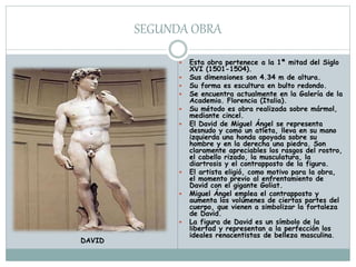 SEGUNDA OBRA
 Esta obra pertenece a la 1ª mitad del Siglo
XVI (1501-1504).
 Sus dimensiones son 4.34 m de altura.
 Su forma es escultura en bulto redondo.
 Se encuentra actualmente en la Galería de la
Academia. Florencia (Italia).
 Su método es obra realizada sobre mármol,
mediante cincel.
 El David de Miguel Ángel se representa
desnudo y como un atleta, lleva en su mano
izquierda una honda apoyada sobre su
hombre y en la derecha una piedra. Son
claramente apreciables los rasgos del rostro,
el cabello rizado, la musculatura, la
diartrosis y el contrapposto de la figura.
 El artista eligió, como motivo para la obra,
el momento previo al enfrentamiento de
David con el gigante Goliat.
 Miguel Ángel emplea el contrapposto y
aumenta los volúmenes de ciertas partes del
cuerpo, que vienen a simbolizar la fortaleza
de David.
 La figura de David es un símbolo de la
libertad y representan a la perfección los
ideales renacentistas de belleza masculina.
DAVID
 