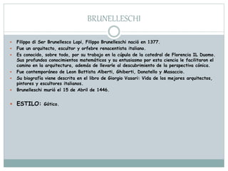 BRUNELLESCHI
 Filippo di Ser Brunellesco Lapi, Filippo Brunelleschi nació en 1377.
 Fue un arquitecto, escultor y orfebre renacentista italiano.
 Es conocido, sobre todo, por su trabajo en la cúpula de la catedral de Florencia IL Duomo.
Sus profundos conocimientos matemáticos y su entusiasmo por esta ciencia le facilitaron el
camino en la arquitectura, además de llevarle al descubrimiento de la perspectiva cónica.
 Fue contemporáneo de Leon Battista Alberti, Ghiberti, Donatello y Masaccio.
 Su biografía viene descrita en el libro de Giorgio Vasari: Vida de los mejores arquitectos,
pintores y escultores italianos.
 Brunelleschi murió el 15 de Abril de 1446.
 ESTILO: Gótico.
 