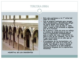 TERCERA OBRA
 Esta obra pertenece a la 1ª mitad del
Siglo XV (1419).
 Fue un hospital realizado para recoger
niños abandonados y Brunelleschi dirigió
las obras desde 1419 hasta 1427,
cuando se hizo cargo de ellas F. della
Luna, a quien se ha atribuido el segundo
piso de la fachada.
 En el pórtico a base de arcos se refleja
el sistema de proporciones en que se
basa la arquitectura brunelleschiana,
pues el ancho del vano y del pórtico es
igual al alto de las columnas, con lo cual
lo que encontramos es un cubo que se
repite nueve veces.
 El predominio de las horizontales y el
racionalismo que está en la base de su
diseño, han llevado a Antal a afirmar
que este hospital es la más moderna
realización burguesa de la arquitectura
florentina.
HOSPITAL DE LOS INOCENTES
 