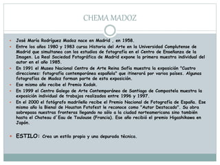 CHEMA MADOZ
 José María Rodríguez Madoz nace en Madrid , en 1958.
 Entre los años 1980 y 1983 cursa Historia del Arte en la Universidad Complutense de
Madrid que simultanea con los estudios de fotografía en el Centro de Enseñanza de la
Imagen. La Real Sociedad Fotográfica de Madrid expone la primera muestra individual del
autor en el año 1985.
 En 1991 el Museo Nacional Centro de Arte Reina Sofía muestra la exposición "Cuatro
direcciones: fotografía contemporánea española" que itinerará por varios países. Algunas
fotografías de Madoz forman parte de esta exposición.
 Ese mismo año recibe el Premio Kodak.
 En 1999 el Centro Galego de Arte Contemporáneo de Santiago de Compostela muestra la
exposición individual de trabajos realizados entre 1996 y 1997.
 En el 2000 el fotógrafo madrileño recibe el Premio Nacional de Fotografía de España. Ese
mismo año la Bienal de Houston Fotofest le reconoce como "Autor Destacado". Su obra
sobrepasa nuestras fronteras llegando no sólo a la ciudad norteamericana sino también
hasta el Chateau d´Eau de Toulouse (Francia). Ese año recibió el premio Higashikawa en
Japón.
 ESTILO: Crea un estilo propio y una depurada técnica.
 