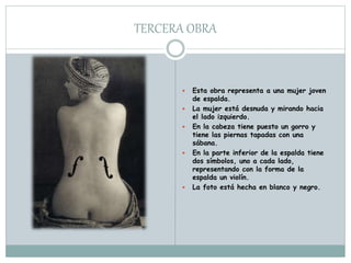 TERCERA OBRA
 Esta obra representa a una mujer joven
de espalda.
 La mujer está desnuda y mirando hacia
el lado izquierdo.
 En la cabeza tiene puesto un gorro y
tiene las piernas tapadas con una
sábana.
 En la parte inferior de la espalda tiene
dos símbolos, uno a cada lado,
representando con la forma de la
espalda un violín.
 La foto está hecha en blanco y negro.
 