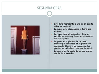SEGUNDA OBRA
 Esta foto representa a una mujer subida
sobre un pedestal.
 La mujer está rígida como si fuera una
estatua.
 La joven tiene el pelo rubio, lleva un
vestido naranja muy llamativo a conjunto
con los zapatos.
 La pared está pintada de un color
burdeos y a cada lado de la pared hay
una puerta blanca y los marcos de las
puertas es del mismo color que la pared.
 La puerta de la izquierda es mas grande
que la de la derecha.
 