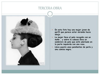 TERCERA OBRA
 En esta foto hay una mujer joven de
perfil que parece estar mirando hacia
abajo.
 La mujer lleva el pelo recogido con un
moño , y sobre la cabeza lleva un
sombrero de pelo que está adornado en
la parte izquierda con una rosa.
 Lleva puesto unos pendientes de perla y
una camisa negra.
 
