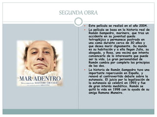 SEGUNDA OBRA
 Este película se realizó en el año 2004.
 La película se basa en la historia real de
Ramón Sampedro, marinero, que tras un
accidente en su juventud queda
tetrapléjico y permanece postrado en
una cama durante cerca de 30 años y
que desea morir dignamente. Su mundo
es su habitación y a ella llegan Julia, su
abogada, y Rosa, una vecina que intenta
convencerlo de lo interesante que puede
ser la vida. La gran personalidad de
Ramón cambia por completo los principios
de las dos.
 La historia de Ramón Sampedro tuvo una
importante repercusión en España, y
renovó el controvertido debate sobre la
eutanasia. El juicio por la legalización de
la eutanasia se celebró en 1993 y fue
de gran interés mediático. Ramón se
quitó la vida en 1998 con la ayuda de su
amiga Ramona Maneiro.
 
