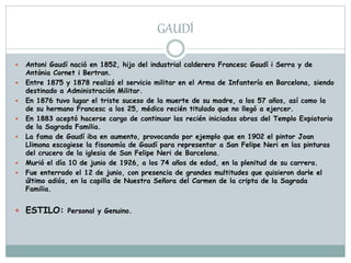 GAUDÍ
 Antoni Gaudí nació en 1852, hijo del industrial calderero Francesc Gaudí i Serra y de
Antònia Cornet i Bertran.
 Entre 1875 y 1878 realizó el servicio militar en el Arma de Infantería en Barcelona, siendo
destinado a Administración Militar.
 En 1876 tuvo lugar el triste suceso de la muerte de su madre, a los 57 años, así como la
de su hermano Francesc a los 25, médico recién titulado que no llegó a ejercer.
 En 1883 aceptó hacerse cargo de continuar las recién iniciadas obras del Templo Expiatorio
de la Sagrada Familia.
 La fama de Gaudí iba en aumento, provocando por ejemplo que en 1902 el pintor Joan
Llimona escogiese la fisonomía de Gaudí para representar a San Felipe Neri en las pinturas
del crucero de la iglesia de San Felipe Neri de Barcelona.
 Murió el día 10 de junio de 1926, a los 74 años de edad, en la plenitud de su carrera.
 Fue enterrado el 12 de junio, con presencia de grandes multitudes que quisieron darle el
último adiós, en la capilla de Nuestra Señora del Carmen de la cripta de la Sagrada
Familia.
 ESTILO: Personal y Genuino.
 
