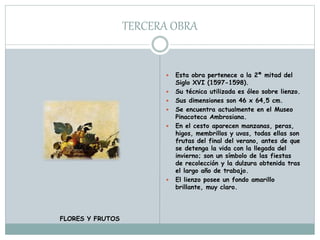 TERCERA OBRA
 Esta obra pertenece a la 2ª mitad del
Siglo XVI (1597-1598).
 Su técnica utilizada es óleo sobre lienzo.
 Sus dimensiones son 46 x 64,5 cm.
 Se encuentra actualmente en el Museo
Pinacoteca Ambrosiana.
 En el cesto aparecen manzanas, peras,
higos, membrillos y uvas, todas ellas son
frutas del final del verano, antes de que
se detenga la vida con la llegada del
invierno; son un símbolo de las fiestas
de recolección y la dulzura obtenida tras
el largo año de trabajo.
 El lienzo posee un fondo amarillo
brillante, muy claro.
FLORES Y FRUTOS
 