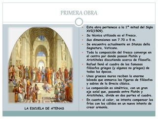 PRIMERA OBRA
 Esta obra pertenece a la 1ª mitad del Siglo
XVI(1509).
 Su técnica utilizada es el Fresco.
 Sus dimensiones son 7.70 x 5 m.
 Se encuentra actualmente en Stanza della
Segnatura, Vaticano.
 Toda la composición del fresco converge en
el centro por donde pasean Platón y
Aristóteles discutiendo acerca de filosofía.
 Rafael llenó el cuadro de los famosos
filósofos griegos (y algunos no griegos) de
todas las épocas.
 Unos gruesos muros reciben la enorme
bóveda que enmarca las figuras de filósofos
y sabios de la Grecia clásica.
 La composición es simétrica, con un gran
eje axial que, pasando entre Platón y
Aristóteles, divide en dos partes el cuadro.
 En cuanto al color, se intenta compensar los
fríos con los cálidos en un nuevo intento de
crear armonía.LA ESCUELA DE ATENAS
 