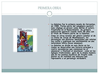 PRIMERA OBRA
 La Galatea fue la primera novela de Cervantes,
en 1585. Forma parte del subgénero pastoril
(una «égloga en prosa» como define el autor),
triunfante en el Renacimiento. Su primera
publicación apareció cuando tenía 38 años con
el título de Primera parte de La Galatea.
 Como en otras novelas del género (similar al de
La Diana de Jorge de Montemayor), los
personajes son pastores idealizados que relatan
sus cuitas y expresan sus sentimientos en una
naturaleza idílica (locus amoenus).
 La Galatea se divide en seis libros en los
cuales se desarrollan una historia principal y
cuatro secundarias que comienzan en el
amanecer y finalizan al anochecer, como en las
églogas tradicionales, pero de la misma manera
que en los poemas bucólicos de Virgilio cada
pastor es en realidad una máscara que
representa a un personaje verdadero.
 
