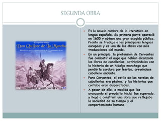 SEGUNDA OBRA
 Es la novela cumbre de la literatura en
lengua española. Su primera parte apareció
en 1605 y obtuvo una gran acogida pública.
Pronto se tradujo a las principales lenguas
europeas y es una de las obras con más
traducciones del mundo.
 En un principio, la pretensión de Cervantes
fue combatir el auge que habían alcanzado
los libros de caballerías, satirizándolos con
la historia de un hidalgo manchego que
perdió la cordura por leerlos, creyéndose
caballero andante.
 Para Cervantes, el estilo de las novelas de
caballerías era pésimo, y las historias que
contaba eran disparatadas.
 A pesar de ello, a medida que iba
avanzando el propósito inicial fue superado,
y llegó a construir una obra que reflejaba
la sociedad de su tiempo y el
comportamiento humano.
 
