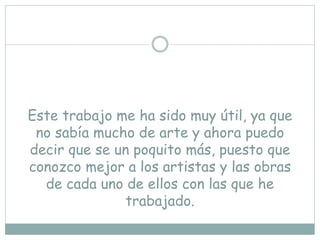Este trabajo me ha sido muy útil, ya que
no sabía mucho de arte y ahora puedo
decir que se un poquito más, puesto que
conozco mejor a los artistas y las obras
de cada uno de ellos con las que he
trabajado.
 