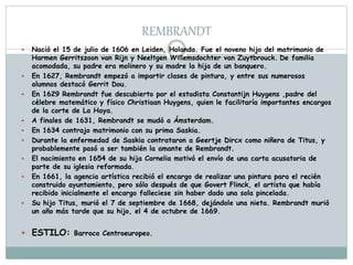 REMBRANDT
 Nació el 15 de julio de 1606 en Leiden, Holanda. Fue el noveno hijo del matrimonio de
Harmen Gerritszoon van Rijn y Neeltgen Willemsdochter van Zuytbrouck. De familia
acomodada, su padre era molinero y su madre la hija de un banquero.
 En 1627, Rembrandt empezó a impartir clases de pintura, y entre sus numerosos
alumnos destacó Gerrit Dou.
 En 1629 Rembrandt fue descubierto por el estadista Constantijn Huygens ,padre del
célebre matemático y físico Christiaan Huygens, quien le facilitaría importantes encargos
de la corte de La Haya.
 A finales de 1631, Rembrandt se mudó a Ámsterdam.
 En 1634 contrajo matrimonio con su prima Saskia.
 Durante la enfermedad de Saskia contrataron a Geertje Dircx como niñera de Titus, y
probablemente pasó a ser también la amante de Rembrandt.
 El nacimiento en 1654 de su hija Cornelia motivó el envío de una carta acusatoria de
parte de su iglesia reformada.
 En 1661, la agencia artística recibió el encargo de realizar una pintura para el recién
construido ayuntamiento, pero sólo después de que Govert Flinck, el artista que había
recibido inicialmente el encargo falleciese sin haber dado una sola pincelada.
 Su hijo Titus, murió el 7 de septiembre de 1668, dejándole una nieta. Rembrandt murió
un año más tarde que su hijo, el 4 de octubre de 1669.
 ESTILO: Barroco Centroeuropeo.
 