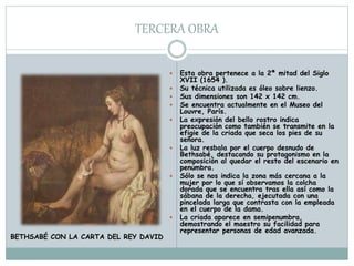 TERCERA OBRA
 Esta obra pertenece a la 2ª mitad del Siglo
XVII (1654 ).
 Su técnica utilizada es óleo sobre lienzo.
 Sus dimensiones son 142 x 142 cm.
 Se encuentra actualmente en el Museo del
Louvre, París.
 La expresión del bello rostro indica
preocupación como también se transmite en la
efigie de la criada que seca los pies de su
señora.
 La luz resbala por el cuerpo desnudo de
Bethsabé, destacando su protagonismo en la
composición al quedar el resto del escenario en
penumbra.
 Sólo se nos indica la zona más cercana a la
mujer por lo que sí observamos la colcha
dorada que se encuentra tras ella así como la
sábana de la derecha, ejecutada con una
pincelada larga que contrasta con la empleada
en el cuerpo de la dama.
 La criada aparece en semipenumbra,
demostrando el maestro su facilidad para
representar personas de edad avanzada.
BETHSABÉ CON LA CARTA DEL REY DAVID
 
