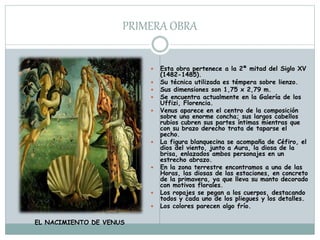 PRIMERA OBRA
 Esta obra pertenece a la 2ª mitad del Siglo XV
(1482-1485).
 Su técnica utilizada es témpera sobre lienzo.
 Sus dimensiones son 1,75 x 2,79 m.
 Se encuentra actualmente en la Galería de los
Uffizi, Florencia.
 Venus aparece en el centro de la composición
sobre una enorme concha; sus largos cabellos
rubios cubren sus partes íntimas mientras que
con su brazo derecho trata de taparse el
pecho.
 La figura blanquecina se acompaña de Céfiro, el
dios del viento, junto a Aura, la diosa de la
brisa, enlazados ambos personajes en un
estrecho abrazo.
 En la zona terrestre encontramos a una de las
Horas, las diosas de las estaciones, en concreto
de la primavera, ya que lleva su manto decorado
con motivos florales.
 Los ropajes se pegan a los cuerpos, destacando
todos y cada uno de los pliegues y los detalles.
 Los colores parecen algo frío.
EL NACIMIENTO DE VENUS
 