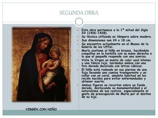 SEGUNDA OBRA
 Esta obra pertenece a la 1ª mitad del Siglo
XV (1426-1428).
 Su técnica utilizada es témpera sobre madera.
 Sus dimensiones son 24 x 18 cm.
 Se encuentra actualmente en el Museo de la
Galería de los Uffizi.
 María sostiene al Niño en brazos, haciéndole
cosquillas en la barbilla con su mano derecha a
lo que el pequeño responde con una sonrisa.
 Viste la Virgen un manto de color azul intenso
y una túnica roja, bordados ambos con una
tira dorada decorada con letras cúbicas.
 El Niño está rodeado en sus piernas de una
faja llevando una camisa transparente y un
collar con un coral, amuleto habitual en los
recién nacidos para evitar enfermedades y
obtener suerte.
 Ambas figuras se recortan sobre un fondo
dorado, destacando su monumentalidad y el
naturalismo de sus rostros, especialmente el
gesto de preocupación de María por el destino
de su hijo.
VIRGEN CON NIÑO
 