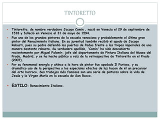 TINTORETTO
 Tintoretto, de nombre verdadero Jacopo Comin , nació en Venecia el 29 de septiembre de
1518 y falleció en Venecia el 31 de mayo de 1594.
 Fue uno de los grandes pintores de la escuela veneciana y probablemente el último gran
pintor del Renacimiento italiano. En su juventud también recibió el apodo de Jacopo
Robusti, pues su padre defendió las puertas de Padua frente a las tropas imperiales de una
manera bastante robusta. Su verdadero apellido, 'Comin' ha sido descubierto
recientemente por Miguel Falomir, jefe del departamento de Pintura Italiana del Museo del
Prado, Madrid, y se ha hecho público a raíz de la retrospectiva de Tintoretto en el Prado
(2007).
 Por su fenomenal energía y ahínco a la hora de pintar fue apodado Il Furioso, y su
dramático uso de la perspectiva y los especiales efectos de luz hacen de él un precursor
del arte barroco. Sus trabajos más famosos son una serie de pinturas sobre la vida de
Jesús y la Virgen María en la escuela de San Rocco.
 ESTILO: Renacimiento Italiano.
 