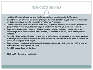 FRANCISCO DE GOYA
 Nació en 1746 en el seno de una familia de mediana posición social de Zaragoza.
 Su padre era un artesano de cierto prestigio, maestro dorador, cuyas relaciones laborales
sin duda contribuyeron a la formación artística de Francisco.
 Cuando Francisco tenía poco más de diez años, la familia atravesó dificultades económicas
que pudieron obligar al jovencísimo Goya a ayudar con su trabajo a superar la crisis.
 Goya parte hacia Roma, Venecia, Bolonia y otras ciudades italianas, donde consta su
aprendizaje de la obra de Guido Reni, Rubens, El Veronés o Rafael, entre otros grandes
pintores.
 En 1771, Goya vuelve a España, urgido por la enfermedad de su padre o por haber recibido
el encargo de la Junta de Fábrica del Pilar de realizar una pintura mural para la bóveda del
coreto de la capilla de la Virgen.
 Goya se había casado con la hermana de Francisco Bayeu el 25 de julio de 1773 y tuvo el
primer hijo el 29 de agosto de 1774.
 En 1828 muere Goya en Burdeos.
 ESTILO : Rococó y Neoclásico.
 