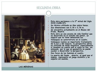 SEGUNDA OBRA
 Esta obra pertenece a la 2ª mitad del Siglo
XVII (1656–57).
 Su técnica utilizada es óleo sobre lienzo.
 Sus dimensiones son 3,18 x 2,76 m.
 Se encuentra actualmente en el Museo del
Prado, Madrid.
 Esta obra es una escena de vida familiar que
se desarrolla en el estudio del pintor, un
espacio que no tiene demasiada luz.
 Velázquez se autorretrata en el cuadro.
 Velázquez realiza un importante tratamiento
de la luz y del espacio, la perspectiva aérea
es utilizada de modo magistral, especialmente
si tenemos en cuenta que el suelo es liso, sin
enlosado, por lo que su geometría no puede
ayudar a desarrollar la perspectiva.
 Dos focos de luz iluminan el cuadro.
 La puerta del fondo , abierta, al igual que el
espejo, representa un juego escénico y un
espacio sin medida.
LAS MENINAS
 