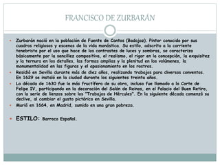 FRANCISCO DE ZURBARÁN
 Zurbarán nació en la población de Fuente de Cantos (Badajoz). Pintor conocido por sus
cuadros religiosos y escenas de la vida monástica. Su estilo, adscrito a la corriente
tenebrista por el uso que hace de los contrastes de luces y sombras, se caracteriza
básicamente por la sencillez compositiva, el realismo, el rigor en la concepción, la exquisitez
y la ternura en los detalles, las formas amplias y la plenitud en los volúmenes, la
monumentalidad en las figuras y el apasionamiento en los rostros.
 Residió en Sevilla durante más de diez años, realizando trabajos para diversos conventos.
En 1629 se instaló en la ciudad durante los siguientes treinta años.
 La década de 1630 fue la más fructífera de su obra, incluso fue llamado a la Corte de
Felipe IV, participando en la decoración del Salón de Reinos, en el Palacio del Buen Retiro,
con la serie de lienzos sobre los "Trabajos de Hércules". En la siguiente década comenzó su
declive, al cambiar el gusto pictórico en Sevilla.
 Murió en 1664, en Madrid, sumido en una gran pobreza.
 ESTILO: Barroco Español.
 