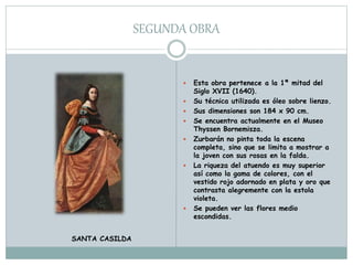 SEGUNDA OBRA
 Esta obra pertenece a la 1ª mitad del
Siglo XVII (1640).
 Su técnica utilizada es óleo sobre lienzo.
 Sus dimensiones son 184 x 90 cm.
 Se encuentra actualmente en el Museo
Thyssen Bornemisza.
 Zurbarán no pinta toda la escena
completa, sino que se limita a mostrar a
la joven con sus rosas en la falda.
 La riqueza del atuendo es muy superior
así como la gama de colores, con el
vestido rojo adornado en plata y oro que
contrasta alegremente con la estola
violeta.
 Se pueden ver las flores medio
escondidas.
SANTA CASILDA
 