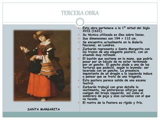TERCERA OBRA
 Esta obra pertenece a la 1ª mitad del Siglo
XVII (1631).
 Su técnica utilizada es óleo sobre lienzo.
 Sus dimensiones son 194 × 112 cm.
 Se encuentra actualmente en la Galería
Nacional, en Londres.
 Zurbarán representa a Santa Margarita con
los trazos de una elegante pastora, con un
atuendo muy refinado.
 El bastón que sostiene en la mano, que podría
pasar por un báculo de no estar terminado
por un gancho. El gancho alude a una de las
torturas que padeció, según la leyenda: ser
lacerada con un gancho. La presencia
inquietante de un dragón a la izquierda induce
a pensar que se trata de una tragedia.
 Esta pastora parece salida de una escena
teatral.
 Zurbarán trabajó con gran detalle la
vestimenta, las pintorescas alforjas que
cuelgan del brazo izquierdo, así como el
sombrero de paja y alas curvadas con el que
va tocada.
 El rostro de la Pastora es rígido y frío.
SANTA MARGARITA
 
