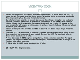 VICENT VAN GOGH
 Vincent van Gogh nació en Zundert Brabante Septentrional, el 30 de marzo de 1853. El
mayor de seis hermanos, era hijo de un austero y humilde pastor protestante neerlandés,
Theodorus van Gogh, y de Anna Cornelia Carbentus.
 Durante la infancia asistió a la escuela de manera discontinua e irregular, sus padres le
enviaron a diversos internados, el primero en Zevenbergen el año 1864 y más tarde en
1866 a Tilburg. Dejó los estudios de manera definitiva a los 15 años.[5] Aunque no fue
buen estudiante, allí empezó a aficionarse a la pintura. Durante toda su vida se enorgulleció
de ser un gran autodidacta.
 empezó a trabajar como aprendiz en 1869 en Goupil & Co. de La Haya -luego Boussod &
Valadon.
 En el año 1873, le propusieron el traslado a Londres, para el suministro de obras de arte
directamente a los comercios de esta ciudad. En mayo de 1875 fue destinado a París,
donde creció su amor por el arte.
 A fines de marzo de 1876 regresa a Inglaterra, donde permanece dos años. Por aquel
tiempo a van Gogh le aumentó su fanatismo religioso, probablemente como un refugio a sus
fracasos laborales y amorosos.
 El 29 de julio de 1890 muere Van Gogh con 37 años.
 ESTILO: Neo-Impresionismo.
 