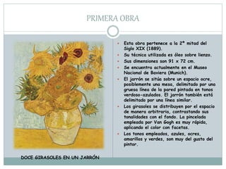 PRIMERA OBRA
 Esta obra pertenece a la 2ª mitad del
Siglo XIX (1889).
 Su técnica utilizada es óleo sobre lienzo.
 Sus dimensiones son 91 x 72 cm.
 Se encuentra actualmente en el Museo
Nacional de Baviera (Munich).
 El jarrón se sitúa sobre un espacio ocre,
posiblemente una mesa, delimitado por una
gruesa línea de la pared pintada en tonos
verdoso-azulados. El jarrón también está
delimitado por una línea similar.
 Los girasoles se distribuyen por el espacio
de manera arbitraria, contrastando sus
tonalidades con el fondo. La pincelada
empleada por Van Gogh es muy rápida,
aplicando el color con facetas.
 Los tonos empleados, azules, ocres,
amarillos y verdes, son muy del gusto del
pintor.
DOCE GIRASOLES EN UN JARRÓN
 