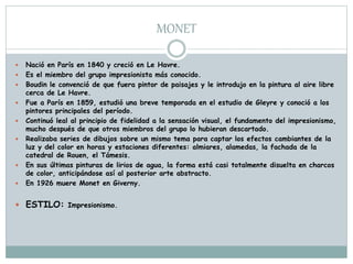 MONET
 Nació en París en 1840 y creció en Le Havre.
 Es el miembro del grupo impresionista más conocido.
 Boudin le convenció de que fuera pintor de paisajes y le introdujo en la pintura al aire libre
cerca de Le Havre.
 Fue a París en 1859, estudió una breve temporada en el estudio de Gleyre y conoció a los
pintores principales del período.
 Continuó leal al principio de fidelidad a la sensación visual, el fundamento del impresionismo,
mucho después de que otros miembros del grupo lo hubieran descartado.
 Realizaba series de dibujos sobre un mismo tema para captar los efectos cambiantes de la
luz y del color en horas y estaciones diferentes: almiares, alamedas, la fachada de la
catedral de Rouen, el Támesis.
 En sus últimas pinturas de lirios de agua, la forma está casi totalmente disuelta en charcos
de color, anticipándose así al posterior arte abstracto.
 En 1926 muere Monet en Giverny.
 ESTILO: Impresionismo.
 