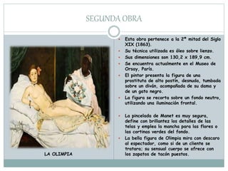 SEGUNDA OBRA
 Esta obra pertenece a la 2ª mitad del Siglo
XIX (1863).
 Su técnica utilizada es óleo sobre lienzo.
 Sus dimensiones son 130,2 x 189,9 cm.
 Se encuentra actualmente en el Museo de
Orsay, París.
 El pintor presenta la figura de una
prostituta de alto postín, desnuda, tumbada
sobre un diván, acompañada de su dama y
de un gato negro.
 La figura se recorta sobre un fondo neutro,
utilizando una iluminación frontal.
 La pincelada de Manet es muy segura,
define con brillantez los detalles de las
telas y emplea la mancha para las flores o
las cortinas verdes del fondo.
 La bella figura de Olimpia mira con descaro
al espectador, como si de un cliente se
tratara; su sensual cuerpo se ofrece con
los zapatos de tacón puestos.LA OLIMPIA
 