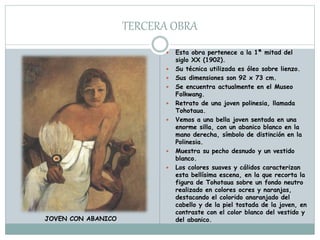 TERCERA OBRA
 Esta obra pertenece a la 1ª mitad del
siglo XX (1902).
 Su técnica utilizada es óleo sobre lienzo.
 Sus dimensiones son 92 x 73 cm.
 Se encuentra actualmente en el Museo
Folkwang.
 Retrato de una joven polinesia, llamada
Tohotaua.
 Vemos a una bella joven sentada en una
enorme silla, con un abanico blanco en la
mano derecha, símbolo de distinción en la
Polinesia.
 Muestra su pecho desnudo y un vestido
blanco.
 Los colores suaves y cálidos caracterizan
esta bellísima escena, en la que recorta la
figura de Tohotaua sobre un fondo neutro
realizado en colores ocres y naranjas,
destacando el colorido anaranjado del
cabello y de la piel tostada de la joven, en
contraste con el color blanco del vestido y
del abanico.JOVEN CON ABANICO
 
