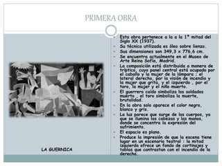 PRIMERA OBRA
 Esta obra pertenece a la a la 1ª mitad del
Siglo XX (1937).
 Su técnica utilizada es óleo sobre lienzo.
 Sus dimensiones son 349,3 x 776,6 cm.
 Se encuentra actualmente en el Museo de
Arte Reina Sofía, Madrid.
 La composición está distribuida a manera de
tríptico, cuyo panel central está ocupado por
el caballo y la mujer de la lámpara ; el
lateral derecho, por la visión de incendio y
la mujer que grita, y el izquierdo , por el
toro, la mujer y el niño muerto.
 El guerrero caído simboliza los soldados
muerto , el toro simboliza la muerte,
brutalidad.
 En la obra solo aparece el color negro,
blanco y gris.
 La luz parece que surge de los cuerpos, ya
que se ilumina las cabezas y las manos,
donde se concentra la expresión del
sufrimiento.
 El espacio es plano.
 Produce la impresión de que la escena tiene
lugar en un escenario teatral : la mitad
izquierda ofrece un fondo de cortinajes y
tablas que contrastan con el incendio de la
derecha.
LA GUERNICA
 
