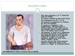SEGUNDA OBRA
 Esta obra pertenece a la 1ª mitad del
Siglo XX (1906).
 Su técnica utilizada es óleo sobre lienzo.
 Sus dimensiones son 92 x 73 cm.
 Se encuentra actualmente en el Museo
de Arte de Filadelfia.
 El cuerpo es volumétrico, casi
arquitectónico, definido gracias a
intensas líneas de color negro con las
que consigue aportar mayor volumetría,
tanto a la cabeza como al brazo.
 Sin embargo, el resto de la composición
pertenece claramente al periodo rosa
como podemos apreciar en la postura
frontal de la figura o el colorido
empleado, jugando con tonos rosas,
azules, blancos y grises.
 Los ojos abiertos del artista parecen
indicar la expectación sobre lo que
pronto va a llegar: la revolución cubista.
AUTORRETRATO CON LA PALETA EN LA MANO
 