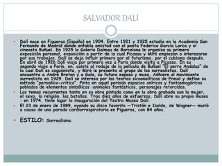 SALVADOR DALÍ
 Dalí nace en Figueras (España) en 1904. Entre 1921 y 1925 estudia en la Academia San
Fernando de Madrid donde entabla amistad con el poeta Federico García Lorca y el
cineasta Buñuel. En 1925 la Galería Dalmau de Barcelona le organiza su primera
exposición personal, exposición a partir de la cual Picasso y Miró empiezan a interesarse
por sus trabajos. Dalí se deja influir primero por el futurismo, por el cubismo después.
En abril de 1926 Dalí viaja por primera vez a Paris donde visita a Picasso. En su
segundo viaje a París, en, asiste al rodaje de la película de Buñuel “El perro Andaluz“ de
la cual Dalí es coguionista, y Miró le presenta al grupo de los surrealistas. Dalí
encuentra a André Breton y a Gala, su futura esposa y musa. Adhiere al movimiento
surrealista en 1929. Dalí se interesa por las teorías sicoanalíticas de Freud y define su
método “paranóico-critico“. Pinta en aquel periodo espacios oníricos y fantasmagóricos
poblados de elementos simbólicos :animales fantásticos, personajes retorcidos.
 Los temas recurrentes tanto en su obra pintada como en la obra grabada son la mujer,
el sexo, la religión, las batallas. Tras diez años de esfuerzos, Dalí abre su propio museo
: en 1974, tiene lugar la inauguración del Teatro Museo Dalí.
 El 23 de enero de 1989, oyendo su disco favorito —Tristán e Isolda, de Wagner— murió
a causa de una parada cardiorrespiratoria en Figueras, con 84 años.
 ESTILO: Surrealismo.
 