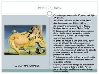 PRIMERA OBRA
 Esta obra pertenece a la 1ª mitad del Siglo
XX (1929).
 Su técnica utilizada es óleo sobre lienzo.
 Sus dimensiones son 110 x 150 cm.
 Se encuentra actualmente en el Museo
Nacional Centro de Arte “Reina Sofía”.
 El tema central es una masa viscosa dentro
de lo blando, que es entendido como lo
sentimental y lo duro. En la izquierda
aparece una cabeza.
 El perfil se reduce a una gran nariz, ojo y
ceja; en el lugar de la boca aparece el
saltamontes como animal repulsivo, idea de
la muerte, desintegración de la materia ya
que lleva hormigas en el abdomen. El peinado
es muy marcado y en la cabeza está
pinchada un ancla.
 El lirio representaría la idea de purificación.
El escenario crea una atmósfera desolada,
un paisaje extenso.
 La pareja abrazada debajo del saltamontes
hace referencia a Gala y a Dalí. Por su
parte, la mujer modifica su sustancia con
carácter rocoso.
EL GRAN MASTURBADOR
 