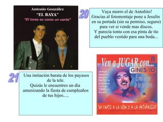 20 Vaya morro el de Antoñito! Gracias al fotomontaje pone a Jesulín  en su portada (sin su permiso, seguro) para ver si vende mas discos. Y parecía tonto con esa pinta de tío del pueblo vestido para una boda... 21 Una imitación barata de los payasos de la tele. Quizás le encuentres un día  amenizando la fiesta de cumpleaños de tus hijos..... 