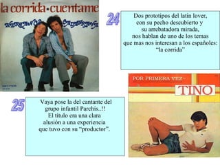 24 Dos prototipos del latin lover, con su pecho descubierto y  su arrebatadora mirada, nos hablan de uno de los temas que mas nos interesan a los españoles: “ la corrida” 25 Vaya pose la del cantante del grupo infantil Parchís..!! El título era una clara  alusión a una experiencia  que tuvo con su “productor”.  