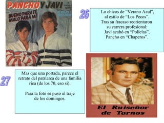 26 Lo chicos de “Verano Azul”, al estilo de “Los Pecos”. Tras su fracaso reorientaron  su carrera profesional: Javi acabó en “Policías”, Pancho en “Chaperos”. Mas que una portada, parece el retrato del patriarca de una familia rica (de los 70, eso si). Para la foto se puso el traje de los domingos. 27 
