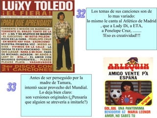 32 Los temas de sus canciones son de  lo mas variado: lo mismo le canta al Atlético de Madrid , que a Lady Di, a ETA, a Penelope Cruz, ........ !Eso es creatividad!!! 33 Antes de ser perseguido por la  madre de Tamara,  intentó sacar provecho del Mundial. Lo deja bien claro:  son versiones originales (¿Pensaría que alguien se atrevería a imitarle?) 