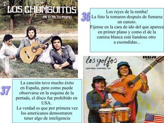 36 Los reyes de la rumba! La foto la tomaron después de fumarse un canuto. Fijense en la cara de ido del que aparece en primer plano y como el de la camisa blanca está liandose otro  a escondidas... 37 La canción tuvo mucho éxito en España, pero como puede  observarse en la esquina de la  portada, el disco fue prohibido en  USA.  La verdad es que por primera vez los americanos demostraron  tener algo de inteligencia 