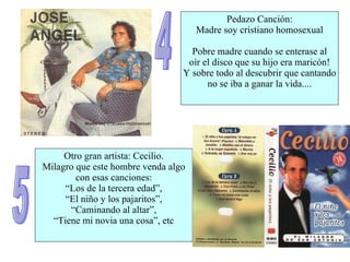 4 Pedazo Canción: Madre soy cristiano homosexual Pobre madre cuando se enterase al oír el disco que su hijo era maricón! Y sobre todo al descubrir que cantando no se iba a ganar la vida.... 5 Otro gran artista: Cecilio. Milagro que este hombre venda algo con esas canciones: “ Los de la tercera edad”, “ El niño y los pajaritos”, “ Caminando al altar”, “ Tiene mi novia una cosa”, etc 